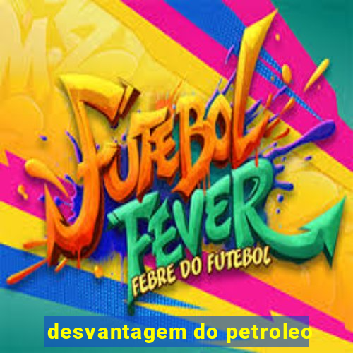 desvantagem do petroleo